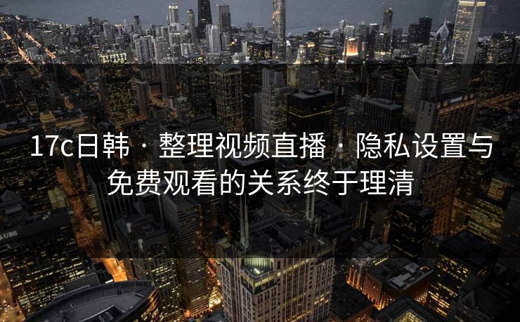 17c日韩 · 整理视频直播 · 隐私设置与免费观看的关系终于理清
