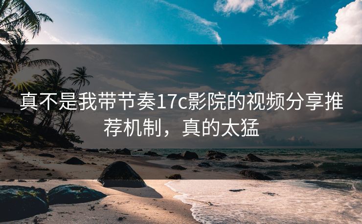 真不是我带节奏17c影院的视频分享推荐机制,真的太猛 真不是我带节奏17c影院的视频分享推荐机制,真的太猛