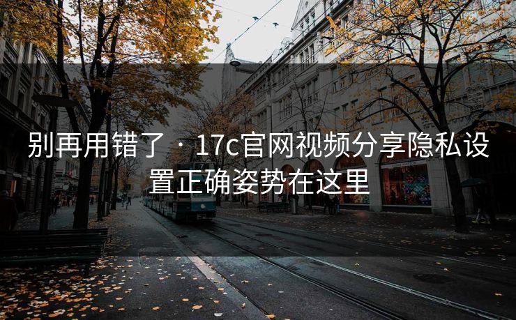 别再用错了 · 17c官网视频分享隐私设置正确姿势在这里