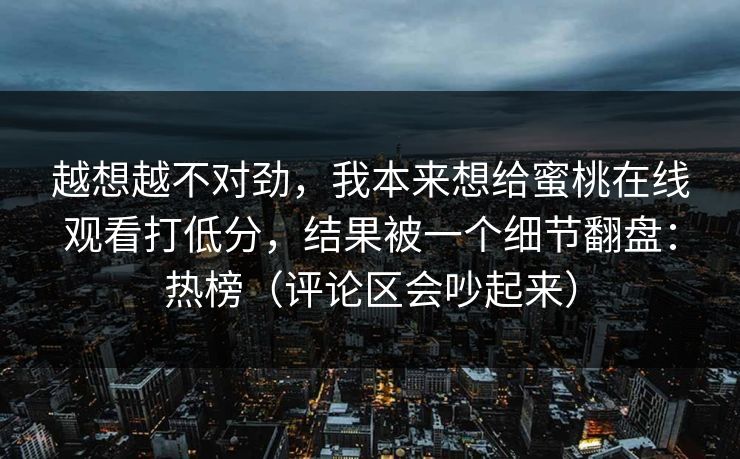 越想越不对劲,我本来想给蜜桃在线观看打低分,结果被一个细节翻盘:热榜(评论区会吵起来) 越想越不对劲,我本来想给蜜桃在线观看打低分,结果被一个细节翻盘:热榜(评论区会吵起来)
