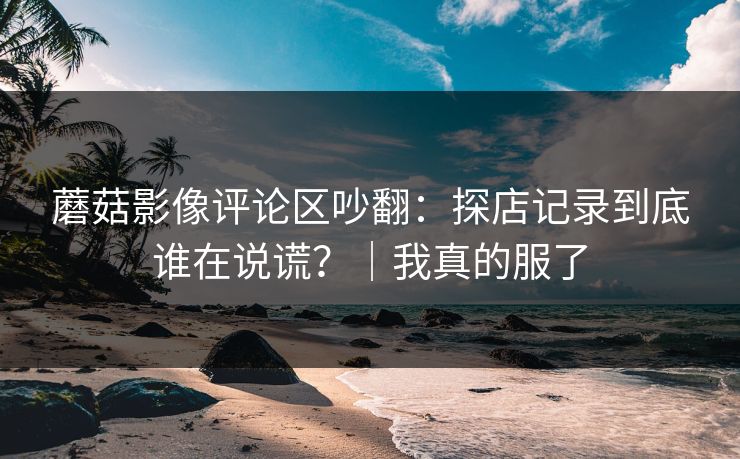 蘑菇影像评论区吵翻:探店记录到底谁在说谎?|我真的服了 蘑菇影像评论区吵翻:探店记录到底谁在说谎?|我真的服了