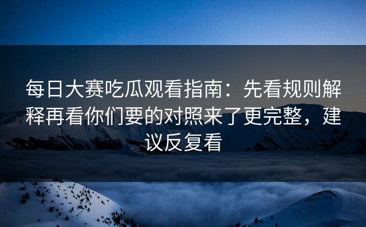 每日大赛吃瓜观看指南:先看规则解释再看你们要的对照来了更完整,建议反复看 每日大赛吃瓜观看指南:先看规则解释再看你们要的对照来了更完整,建议反复看