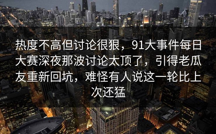 热度不高但讨论很狠,91大事件每日大赛深夜那波讨论太顶了,引得老瓜友重新回坑,难怪有人说这一轮比上次还猛 热度不高但讨论很狠,91大事件每日大赛深夜那波讨论太顶了,引得老瓜友重新回坑,难怪有人说这一轮比上次还猛