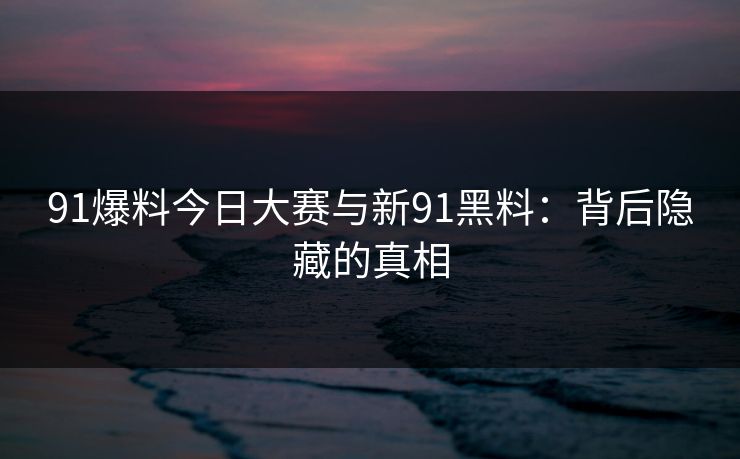 91爆料今日大赛与新91黑料:背后隐藏的真相 91爆料今日大赛与新91黑料:背后隐藏的真相