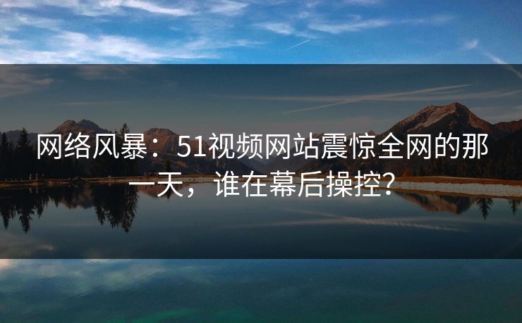 网络风暴:51视频网站震惊全网的那一天,谁在幕后操控? 网络风暴:51视频网站震惊全网的那一天,谁在幕后操控?